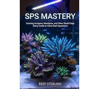 SPS Mastery: Growing Acropora, Montipora, and Other Small Polyp Stony Corals in Home Reef Aquariums