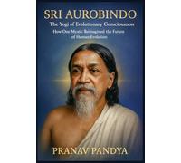 SRI AUROBINDO The Yogi of Evolutionary Consciousness: How One Mystic Reimagined the Future of Human Evolution
