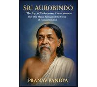 SRI AUROBINDO The Yogi of Evolutionary Consciousness: How One Mystic Reimagined the Future of Human Evolution