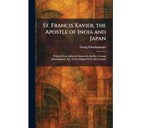 St. Francis Xavier, the Apostle of India and Japan: Written From Authentic Sources by the Rev. George Schurhammer, S.J., Freely Adapted From the German