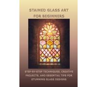 STAINED GLASS ART FOR BEGINNERS: Step-by-Step Techniques, Creative Projects, and Essential Tips for Stunning Glass Designs