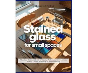 STAINED GLASS FOR SMALL SPACES: A Practical Beginner’s Guide to Creating Professional Panels at Home Without a Studio, Workshop, or Permanent Setup