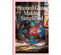 Stained-glass Making Simplified: Master the Art of Stained-glass from Beginner to Advanced with 12 Step-by-Step Projects