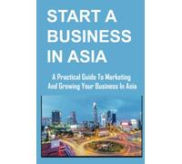 Start A Business In Asia: A Practical Guide To Marketing And Growing Your Business In Asia