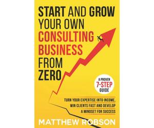 Start And Grow Your Own Consulting Business From Zero: A Proven 7-Step Guide To Turn Your Expertise Into Income, Win Clients Fast And Develop A Mindset For Success
