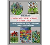 START GLASS FUSING AT HOME: A SIMPLE GUIDE: Create Personalized Jewelry, Tiles, and Art Using a Kiln or Microwave