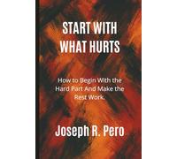 Start With What Hurts: How to Begin With the Hard Part And Make the Rest Work