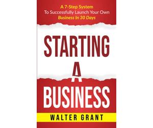 Starting A Business: A 7-Step System To Successfully Launch Your Own Business In 30 Days