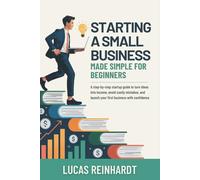 Starting A Small Business Made Simple For Beginners: A Step-by-Step Startup Guide to Turn Ideas into Income, Avoid Costly Mistakes, and Launch Your First Business with Confidence
