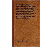 Starting Early Vegetable And Flowering Plants Under Glass - Including Details Of Construction, Heating And Operation Of Small Greenhouses, Sash-Houses, Hotbeds, Cold Frames, Etc - For The Amateur And