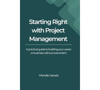Starting Right with Project Management: A Practical Guide to Building Your Career or Business Without Overwhelm