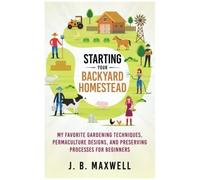 Starting Your Backyard Homestead: My Favorite Gardening Techniques, Permaculture Designs, And Preserving Processes For Beginners