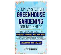 Step-by-Step DIY Greenhouse Gardening for Beginners: The Complete Guide to Building, Growing, and Profiting from Your Own Organic Vegetables, Fruits, Herbs, and Flowers All Year Round