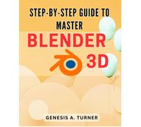 Step-By-Step Guide To Master Blender 3d: The Ultimate Handbook For Learning Blender 3d: A Comprehensive Step-By-Step Tutorial For Beginners And Beyond