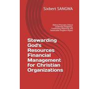 Stewarding God's Resources Financial Management for Christian Organizations: Biblical Principles, Ethical Leadership, Budgeting, Fundraising, Reporting, and Sustainable Kingdom Impact