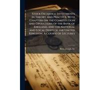 Stock Exchange Investments In Theory And Practice, With Chapters On The Constitution And Operations Of The Bank Of England, And The National And Local Debts Of The United Kingdom. A Course Of Lectures
