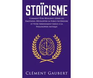 Stoïcisme: Comment Être Résilient, Gérer ses Émotions, Développer sa Force Intérieure et Vivre Sereinement Grâce à La Philosophie Antique