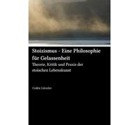 Stoizismus - Eine Philosophie für Gelassenheit: Theorie, Kritik und Praxis der stoischen Lebenskunst