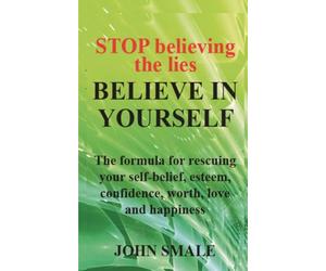 STOP believing the lies BELIEVE IN YOURSELF: The formula for rescuing your self-belief, esteem, confidence, worth, love and happiness