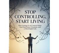 Stop Controlling, Start Living: How Letting Go of Control Helps You Find Peace, Freedom, and a Meaningful Life