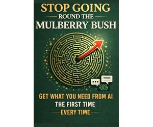 Stop Going Round the Mulberry Bush: Get What You Need From AI the First Time - Every Time, Guide to Understanding & Using AI Effectively
