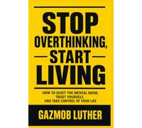 STOP OVERTHINKING, START LIVING: How to Quiet the Mental Noise, Trust Yourself, and Take Control of Your Life