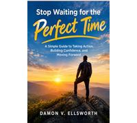 Stop Waiting for the Perfect Time: A Simple Guide to Taking Action, Building Confidence, and Moving Forward