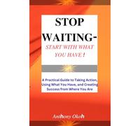 STOP WAITING - START WITH WHAT YOU HAVE !: A Practical Guide to Taking Action, Using What You Have, and Creating Success from Where You Are.