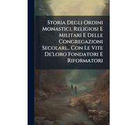 Storia Degli Ordini Monastici, Religiosi E Militari E Delle Congregazioni Secolari... Con Le Vite De'loro Fondatori E Riformatori