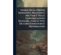 Storia Degli Ordini Monastici, Religiosi E Militari E Delle Congregazioni Secolari... Con Le Vite De'loro Fondatori E Riformatori