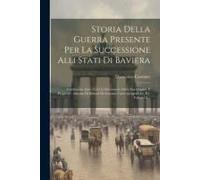 Storia Della Guerra Presente Per La Successione Alli Stati Di Baviera: Contenente Anco Tutti Li Documenti Della Sua Origine E Progressi: Adorna Di Rit