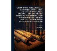 Story of the Bible Animals. A Description of the Habits and Uses of Every Living Creature Mentioned in the Scriptures, With Explanation of Passages in ... Testament in Which Reference is Made to Them