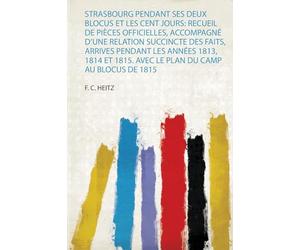 Strasbourg Pendant Ses Deux Blocus Et Les Cent Jours: Recueil De Pièces Officielles, Accompagné D'une Relation Succincte Des Faits, Arrives Pendant ... 1815. Avec Le Plan Du Camp Au Blocus De 1815