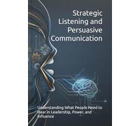 Strategic Listening and Persuasive Communication: Understanding What People Need to Hear in Leadership, Power, and Influence