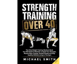 Strength Training Over 40: The Only Weight Training Workout Book You Will Need to Maintain or Build Your Strength, Muscle Mass, Energy, Overall Fitness and Stay Healthy Without Living in the Gym