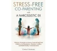 Stress-Free Co-Parenting With A Narcissistic Ex: Effective Strategies To Protect Yourself And Your Children, Set Boundaries, Minimize Conflict, And Build Healthy Communication