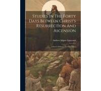 Studies In The Forty Days Between Christ's Resurrection And Ascension: A Series Of Essays For The Times
