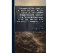 Study Of The Operations Of The British Intelligence Section Of The Egyptian Expeditionary Force, In The Palestine Campaign, Under The Command Of Sir Edmund H.H. Allenby, G.C.B