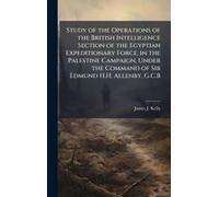Study Of The Operations Of The British Intelligence Section Of The Egyptian Expeditionary Force, In The Palestine Campaign, Under The Command Of Sir Edmund H.H. Allenby, G.C.B