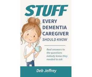 Stuff Every Dementia Caregiver Should Know: Real answers to the questions nobody knew they needed to ask
