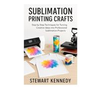 Sublimation Printing Crafts: Step by Step Techniques for Turning Creative Ideas into Professional Sublimation Projects
