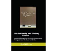 Substitute Teaching In The Elementary Classroom: A Comprehensive Guide For Successfully Managing Young Learners In The Classroom Setting
