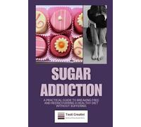 Sugar Addiction: A Practical Guide to Breaking Free and Rediscovering a Healthy Diet Without Suffering