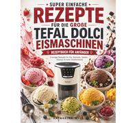 Super Einfache Rezepte für die große Tefal Dolci Eismaschine Eismaschinen-Rezeptbuch für Anfänger: Cremige Rezepte für Eis, Sorbets, Gelato, Slushys & mehr (Vollfarbbild)