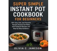 SUPER SIMPLE INSTANT POT COOKBOOK FOR BEGINNERS: 130+ Easy, Fast, and Flavorful Recipes Anyone Can Make with Foolproof Recipes and Step-by-Step Guidance