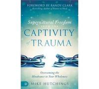 Supernatural Freedom from the Captivity of Trauma: Overcoming the Hindrance to Your Wholeness