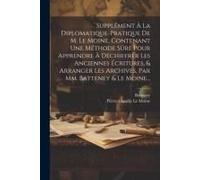 Supplément À La Diplomatique-Pratique De M. Le Moine, Contenant Une Méthode Sûre Pour Apprendre À Déchiffrer Les Anciennes Écritures, & Arranger Les A