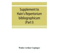 Supplement To Hain's Repertorium Bibliographicum. Or, Collections Toward A New Edition Of That Work (Part I)