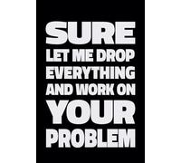 SURE LET ME DROP EVERYTHING AND WORK ON YOUR PROBLEM: Notebook Journal of Workplace Sarcasm!