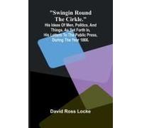 Swingin Round The Cirkle.; His Ideas Of Men, Politics, And Things, As Set Forth In, His Letters To The Public Press, During The Year 1866.